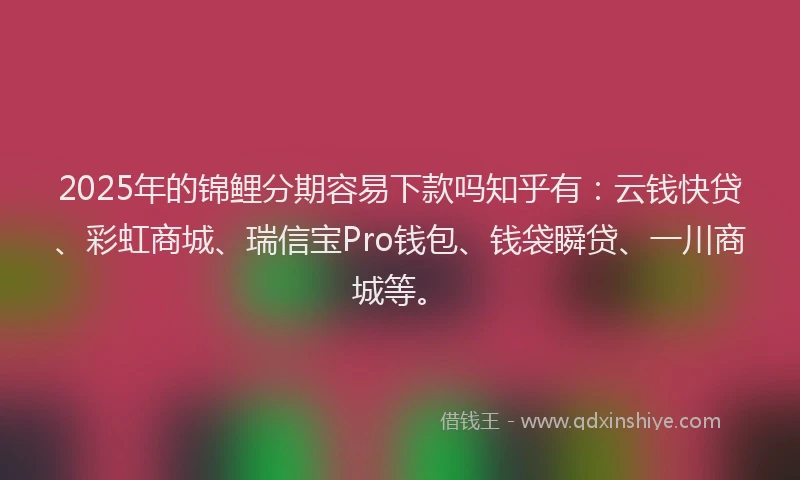 2025年的锦鲤分期容易下款吗知乎有：云钱快贷、彩虹商城、瑞信宝Pro钱包、钱袋瞬贷、一川商城等。