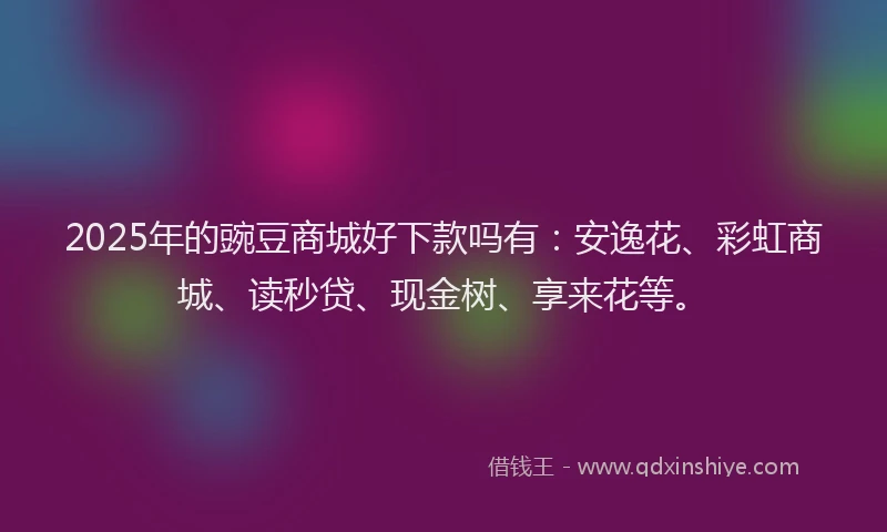 2025年的豌豆商城好下款吗有：安逸花、彩虹商城、读秒贷、现金树、享来花等。
