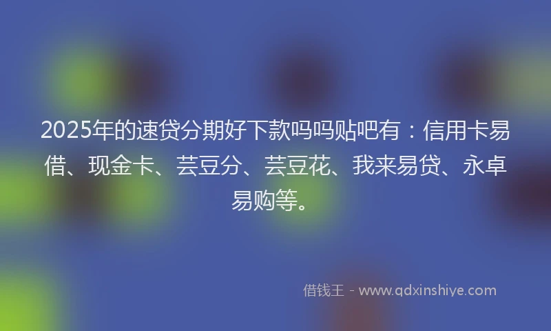 2025年的速贷分期好下款吗吗贴吧有：信用卡易借、现金卡、芸豆分、芸豆花、我来易贷、永卓易购等。