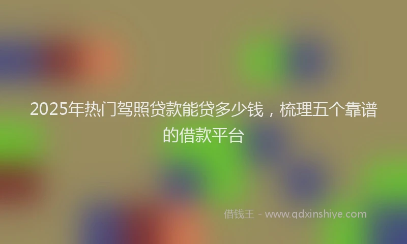 2025年热门驾照贷款能贷多少钱，梳理五个靠谱的借款平台