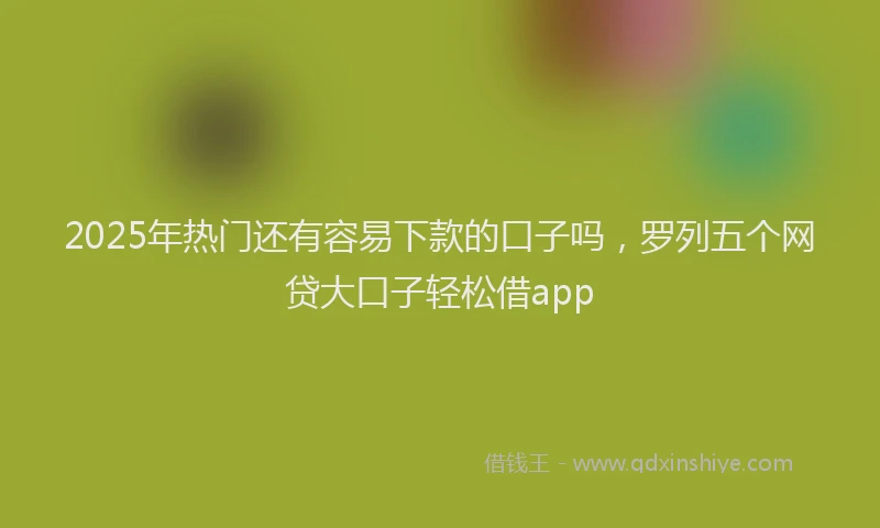 2025年热门还有容易下款的口子吗,罗列五个网贷大口子轻松借app