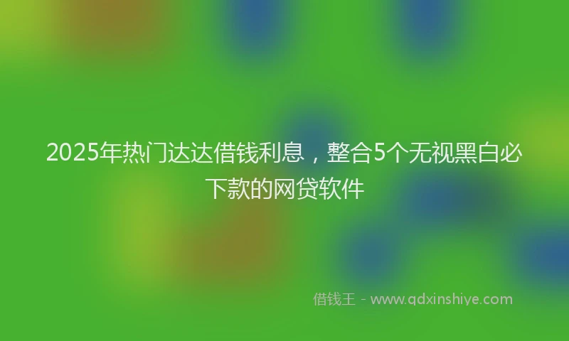 2025年热门达达借钱利息,整合5个无视黑白必下款的网贷软件