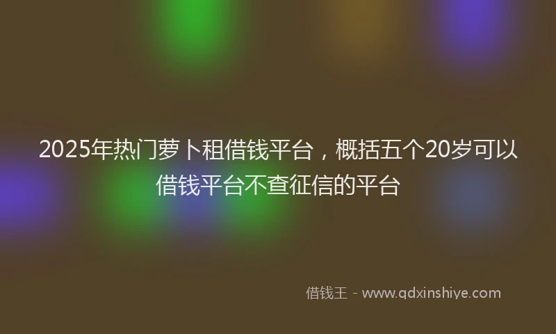 2025年热门萝卜租借钱平台,概括五个20岁可以借钱平台不查征信的平台