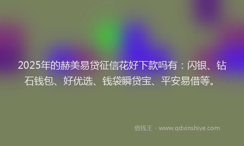 2025年的赫美易贷征信花好下款吗有：闪银、钻石钱包、好优选、钱袋瞬贷宝、平安易借等。