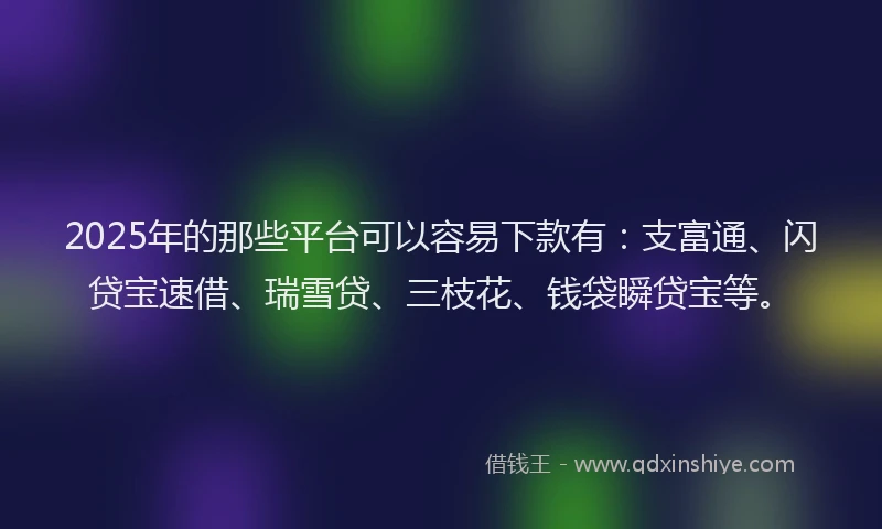 2025年的那些平台可以容易下款有：支富通、闪贷宝速借、瑞雪贷、三枝花、钱袋瞬贷宝等。