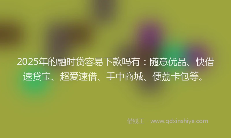 2025年的融时贷容易下款吗有：随意优品、快借速贷宝、超爱速借、手中商城、便荔卡包等。