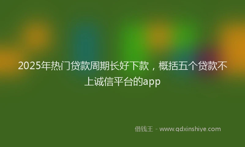 2025年热门贷款周期长好下款,概括五个贷款不上诚信平台的app