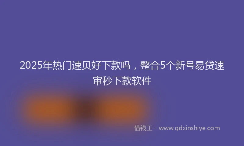 2025年热门速贝好下款吗，整合5个新号易贷速审秒下款软件