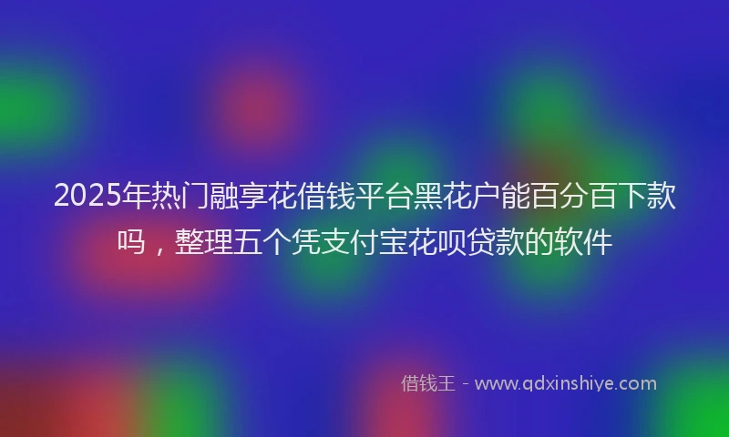 2025年热门融享花借钱平台黑花户能百分百下款吗，整理五个凭支付宝花呗贷款的软件