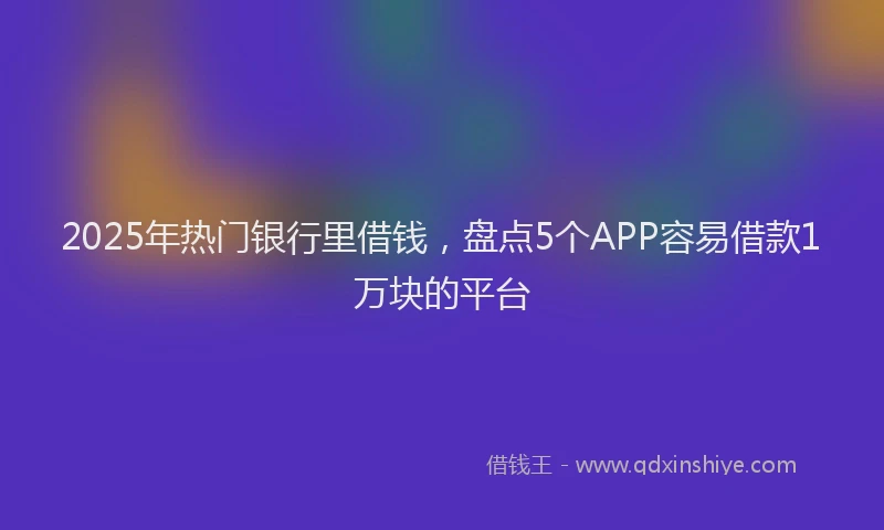 2025年热门银行里借钱，盘点5个APP容易借款1万块的平台