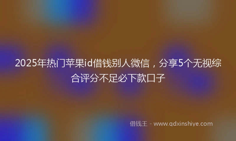 2025年热门苹果id借钱别人微信,分享5个无视综合评分不足必下款口子