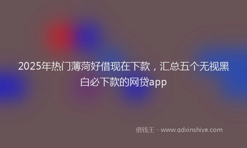 2025年热门薄菏好借现在下款，汇总五个无视黑白必下款的网贷app
