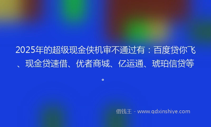 2025年的超级现金侠机审不通过有:百度贷你飞、现金贷速借、优者商城、亿运通、琥珀信贷等。