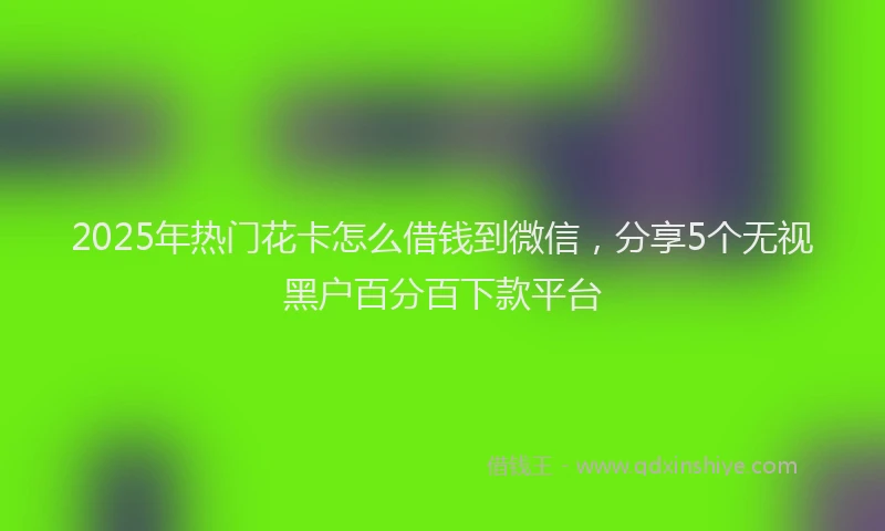 2025年热门花卡怎么借钱到微信，分享5个无视黑户百分百下款平台