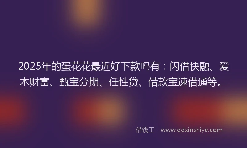 2025年的蛋花花最近好下款吗有：闪借快融、爱木财富、甄宝分期、任性贷、借款宝速借通等。