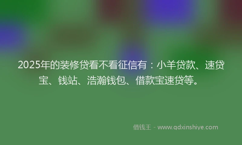 2025年的装修贷看不看征信有：小羊贷款、速贷宝、钱站、浩瀚钱包、借款宝速贷等。