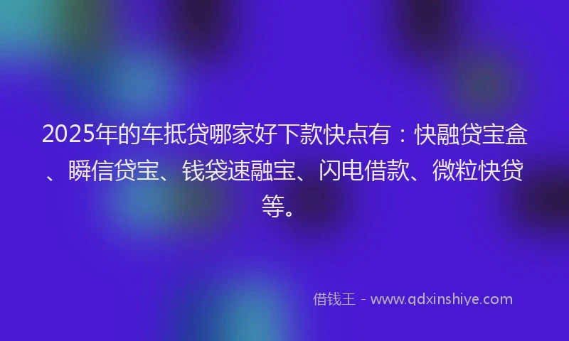 2025年的车抵贷哪家好下款快点有：快融贷宝盒、瞬信贷宝、钱袋速融宝、闪电借款、微粒快贷等。