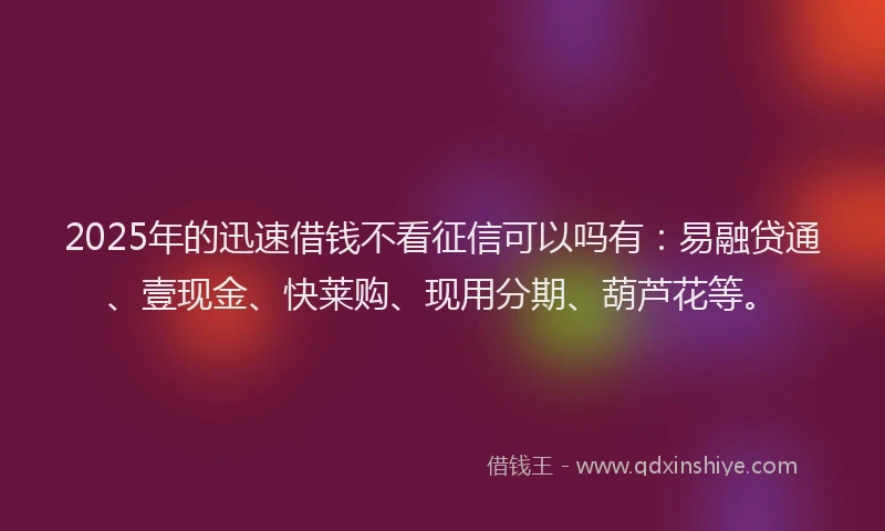 2025年的迅速借钱不看征信可以吗有:易融贷通、壹现金、快莱购、现用分期、葫芦花等。