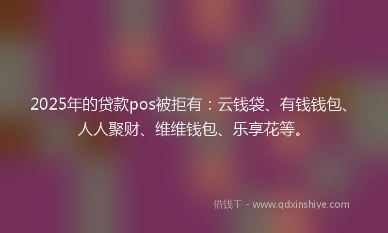 2025年的贷款pos被拒有:云钱袋、有钱钱包、人人聚财、维维钱包、乐享花等。