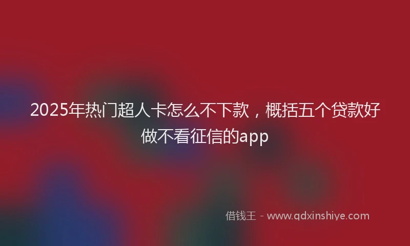 2025年热门超人卡怎么不下款，概括五个贷款好做不看征信的app
