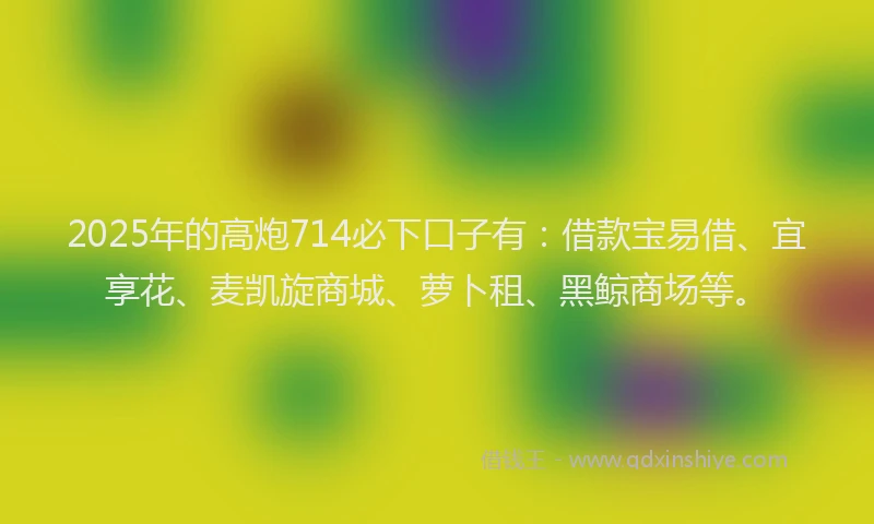 2025年的高炮714必下口子有:借款宝易借、宜享花、麦凯旋商城、萝卜租、黑鲸商场等。
