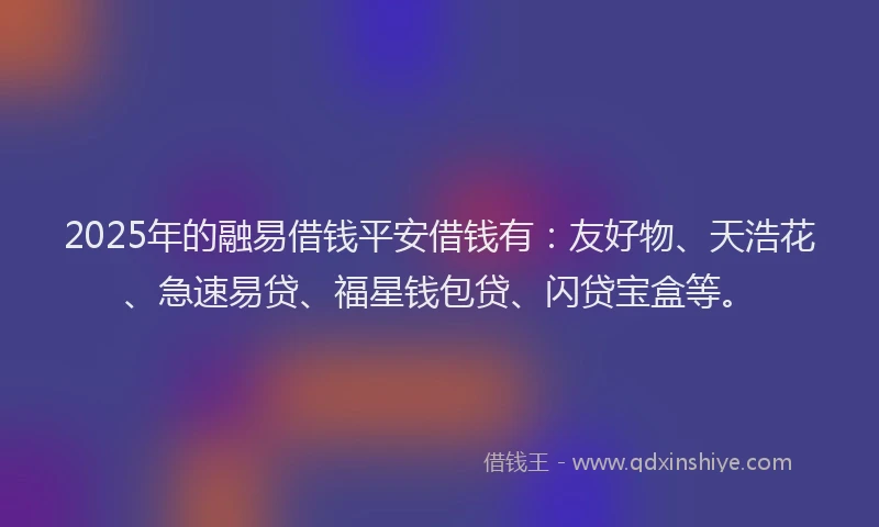 2025年的融易借钱平安借钱有：友好物、天浩花、急速易贷、福星钱包贷、闪贷宝盒等。