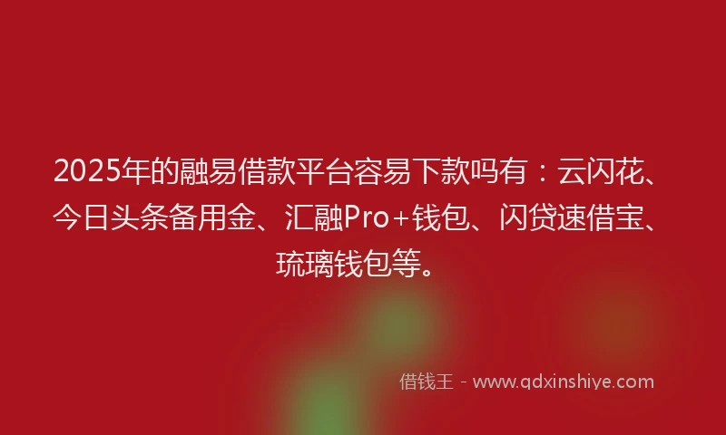 2025年的融易借款平台容易下款吗有：云闪花、今日头条备用金、汇融Pro+钱包、闪贷速借宝、琉璃钱包等。
