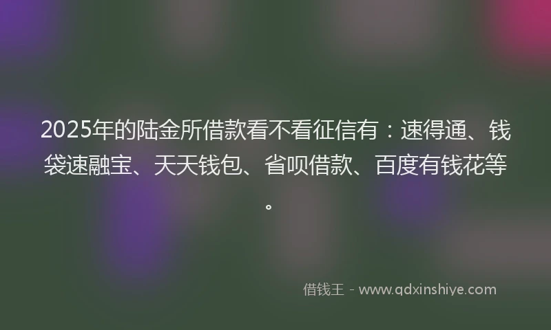 2025年的陆金所借款看不看征信有：速得通、钱袋速融宝、天天钱包、省呗借款、百度有钱花等。