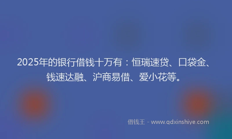 2025年的银行借钱十万有:恒瑞速贷、口袋金、钱速达融、沪商易借、爱小花等。
