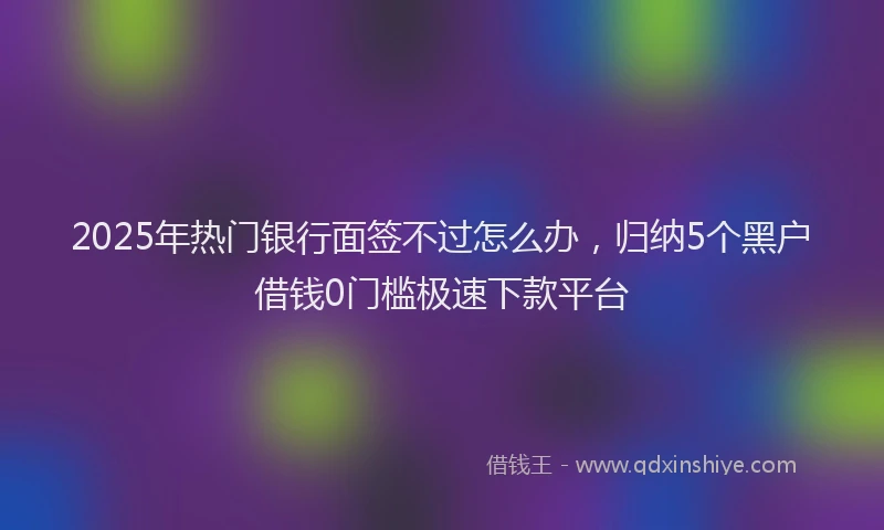 2025年热门银行面签不过怎么办，归纳5个黑户借钱0门槛极速下款平台