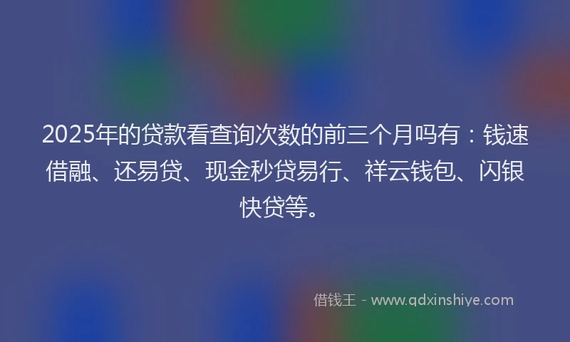 2025年的贷款看查询次数的前三个月吗有：钱速借融、还易贷、现金秒贷易行、祥云钱包、闪银快贷等。