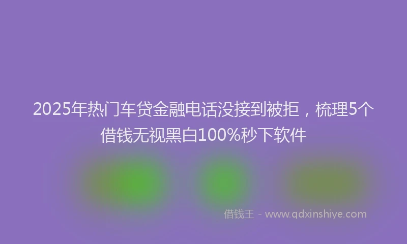 2025年热门车贷金融电话没接到被拒，梳理5个借钱无视黑白100%秒下软件