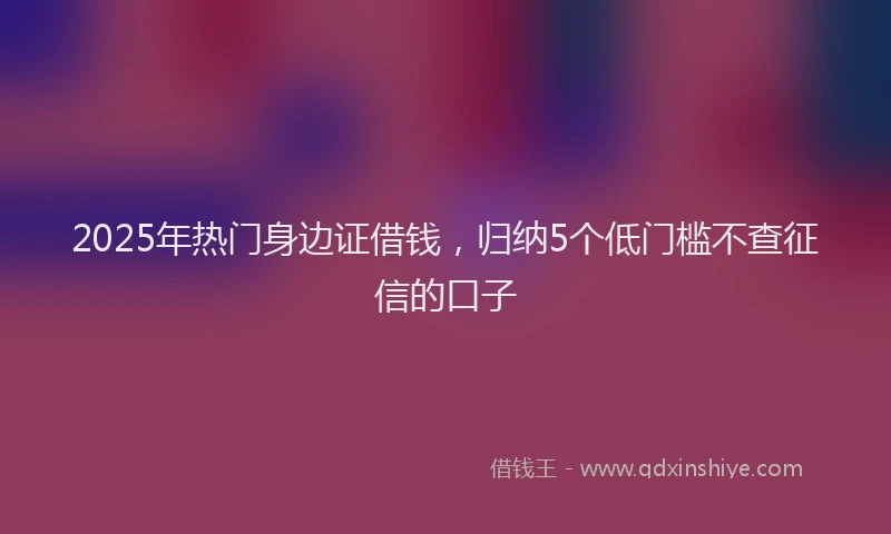 2025年热门身边证借钱，归纳5个低门槛不查征信的口子