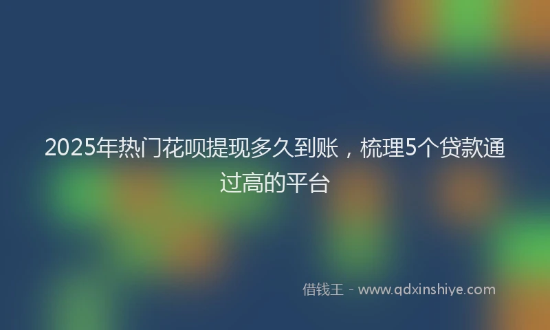 2025年热门花呗提现多久到账，梳理5个贷款通过高的平台