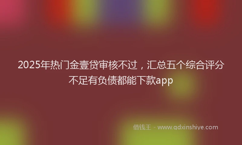 2025年热门金壹贷审核不过，汇总五个综合评分不足有负债都能下款app