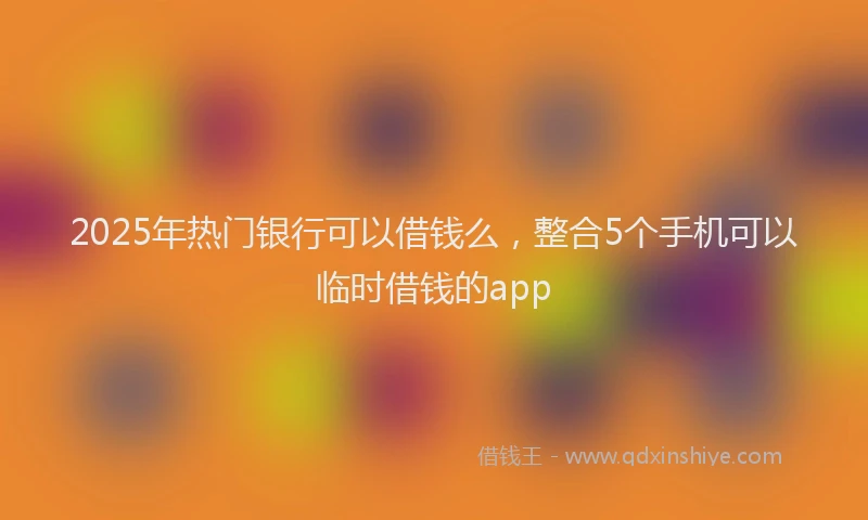 2025年热门银行可以借钱么，整合5个手机可以临时借钱的app