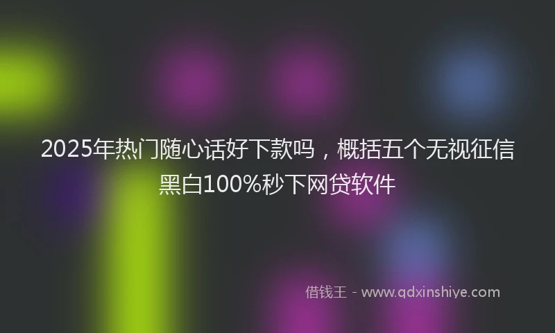 2025年热门随心话好下款吗，概括五个无视征信黑白100%秒下网贷软件
