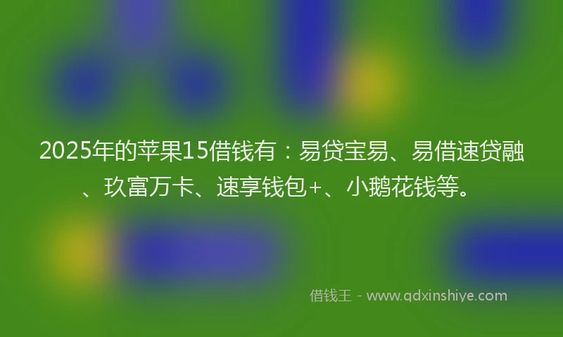 2025年的苹果15借钱有：易贷宝易、易借速贷融、玖富万卡、速享钱包+、小鹅花钱等。