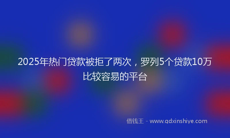 2025年热门贷款被拒了两次,罗列5个贷款10万比较容易的平台