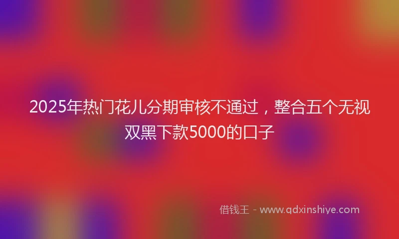 2025年热门花儿分期审核不通过,整合五个无视双黑下款5000的口子