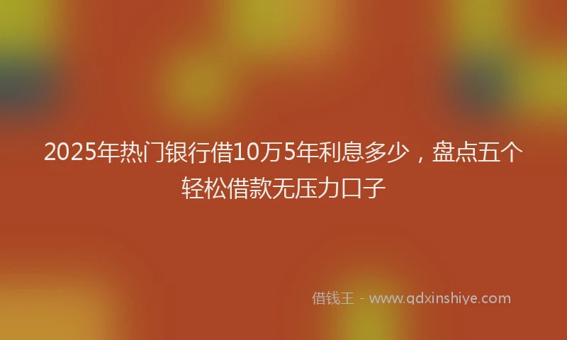 2025年热门银行借10万5年利息多少,盘点五个轻松借款无压力口子