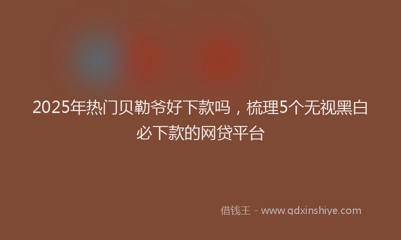 2025年热门贝勒爷好下款吗，梳理5个无视黑白必下款的网贷平台