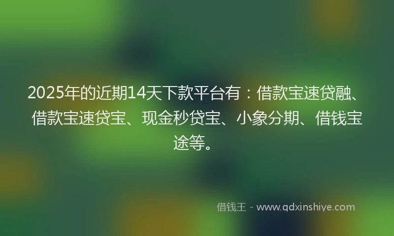 2025年的近期14天下款平台有：借款宝速贷融、借款宝速贷宝、现金秒贷宝、小象分期、借钱宝途等。