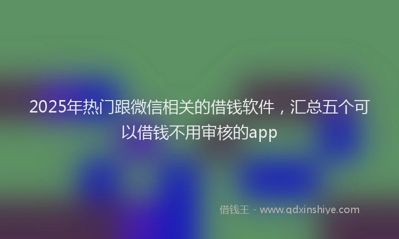 2025年热门跟微信相关的借钱软件,汇总五个可以借钱不用审核的app