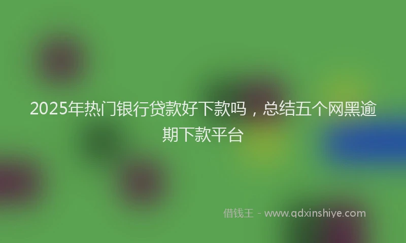2025年热门银行贷款好下款吗，总结五个网黑逾期下款平台