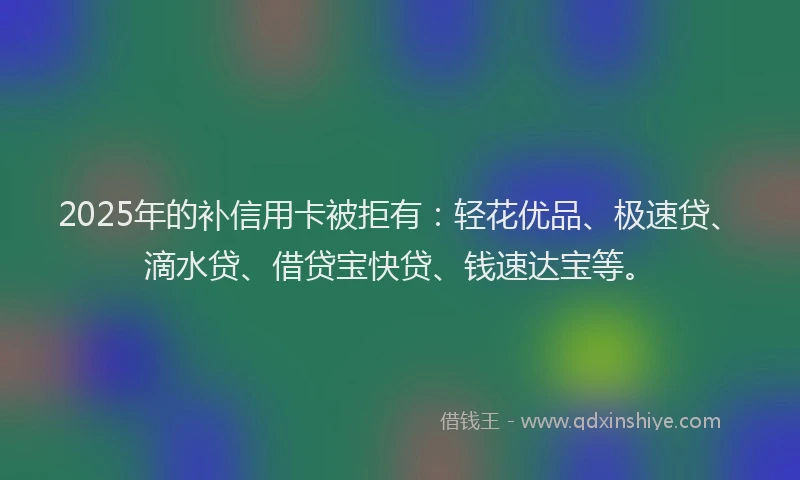 2025年的补信用卡被拒有:轻花优品、极速贷、滴水贷、借贷宝快贷、钱速达宝等。