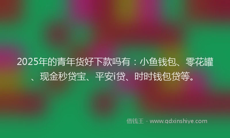 2025年的青年货好下款吗有：小鱼钱包、零花罐、现金秒贷宝、平安i贷、时时钱包贷等。