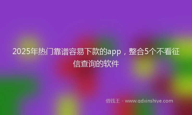 2025年热门靠谱容易下款的app，整合5个不看征信查询的软件