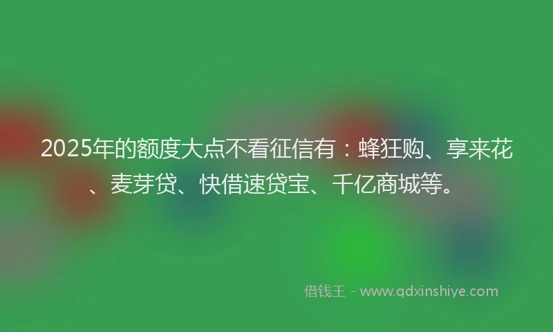 2025年的额度大点不看征信有：蜂狂购、享来花、麦芽贷、快借速贷宝、千亿商城等。