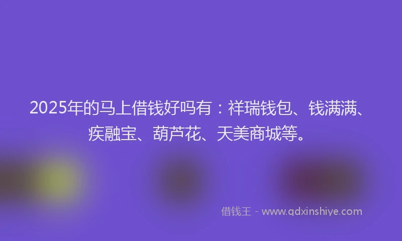 2025年的马上借钱好吗有：祥瑞钱包、钱满满、疾融宝、葫芦花、天美商城等。
